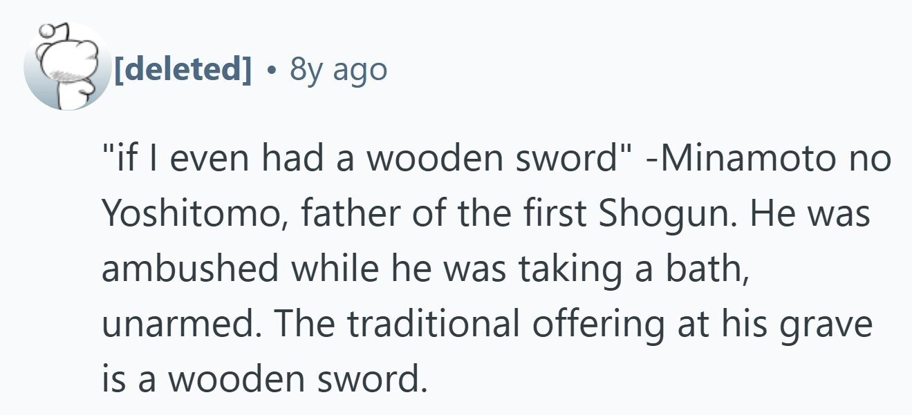  . 8y ago if I even had a wooden sword -Minamoto no Yoshitomo, father of the first Shogun. Не was ambushed while he was taking a bath, unarmed. The traditional offering at his grave is a wooden sword. 