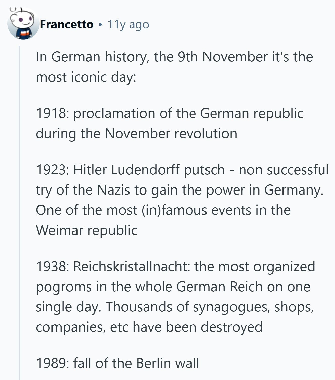 Francetto 11y ago In German history, the 9th November it's the most iconic day: 1918: proclamation of the German republic during the November revolution 1923: Hitler Ludendorff putsch - non successful try of the Nazis to gain the power in Germany. One of the most (in)famous events in the Weimar republic 1938: Reichskristallnacht: the most organized pogroms in the whole German Reich on one single day. Thousands of synagogues, shops, companies, etc have been destroyed 1989: fall of the Berlin wall 