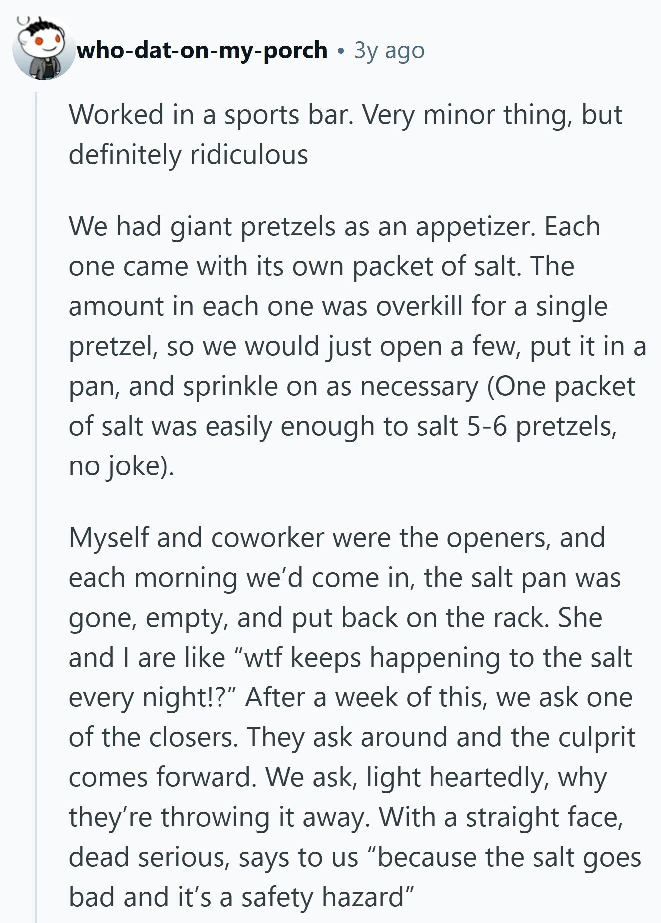 who-dat-on-my-porch Зу ago Worked in a sports bar. Very minor thing, but definitely ridiculous We had giant pretzels as an appetizer. Each one came with its own packet of salt. The amount in each one was overkill for a single pretzel, so we would just open a few, put it in a pan, and sprinkle on as necessary (One packet of salt was easily enough to salt 5-6 pretzels, no joke). Myself and coworker were the openers, and each morning we'd come in, the salt pan was gone, empty, and put back on the rack. She and I are like