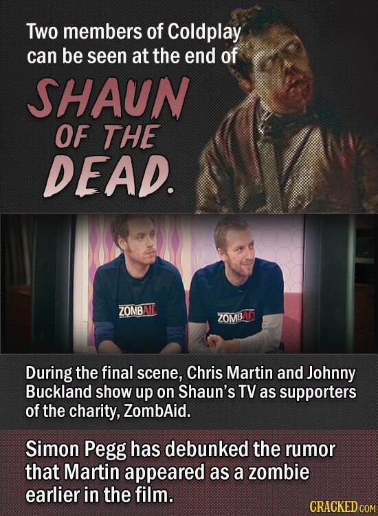 Two members of Coldplay can be seen at the end of SHAUN OF THE DEAD. ZOMBAID ZOMBAD During the final scene, Chris Martin and Johnny Buckland show up on Shaun's TV as supporters of the charity, ZombAid. Simon Pegg has debunked the rumor that Martin appeared as a zombie earlier in the film. CRACKED.COM