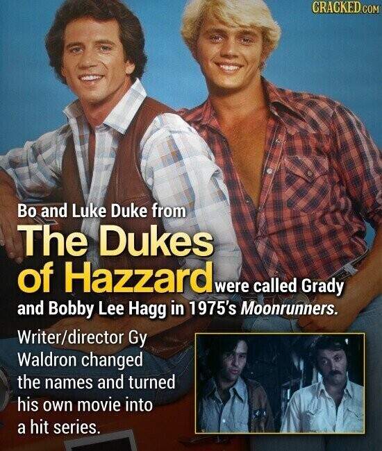 CRACKED.COM Во and Luke Duke from The Dukes of Hazzard were called Grady and Bobby Lee Hagg in 1975's Moonrunners. Writer/director Gy Waldron changed the names and turned his own movie into a hit series.