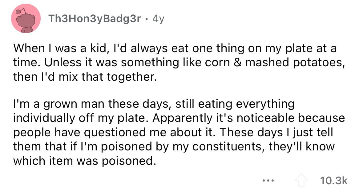 Th3Hon3yBadg3r . 4y When I was a kid, I'd always eat one thing on my plate at a time. Unless it was something like corn & mashed potatoes, then I'd mix that together. I'm a grown man these days, still eating everything individually off my plate. Apparently it's noticeable because people have questioned me about it. These days I just tell them that if I'm poisoned by my constituents, they'll know which item was poisoned. ... 10.3k