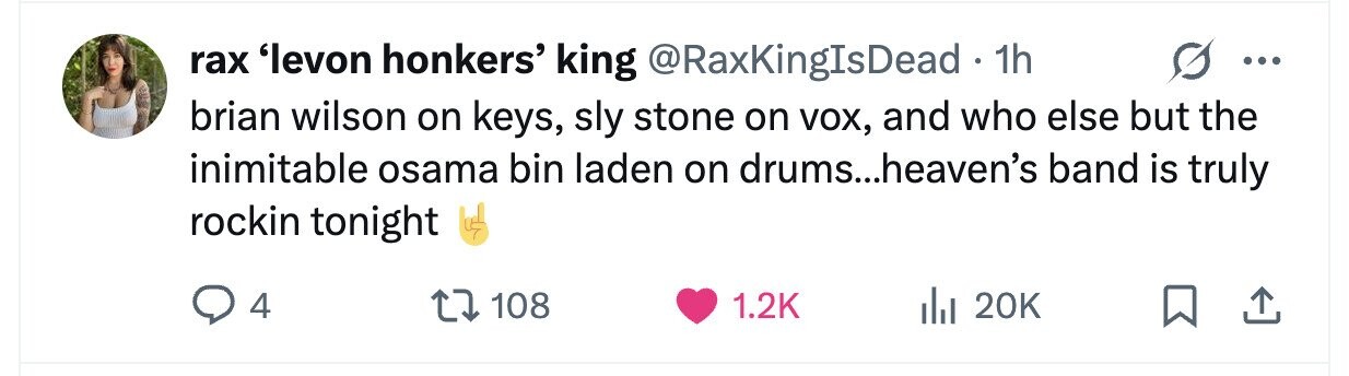 rax 'levon honkers' king @RaxKingIsDead . 1h ... brian wilson on keys, sly stone on VOX, and who else but the inimitable osama bin laden on drums...heaven's band is truly rockin tonight 4 108 1.2K 20K