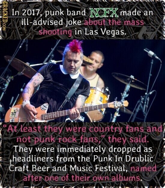 CRACKED.COM In 2017, punk band NOFX made an ill-advised joke about the mass shooting in Las Vegas. НА At least they were country fans and not punk rock fans, they said. They were immediately dropped as headliners from the Punk In Drublic Craft Beer and Music Festival, named after one of their own albums.
