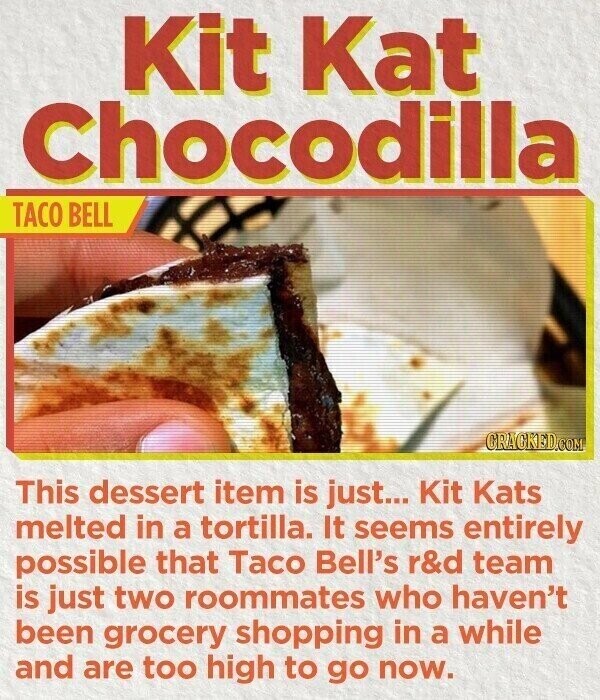 Kit Kat Chocodilla TACO BELL CRACKED.COM This dessert item is just... Kit Kats melted in a tortilla. It seems entirely possible that Taco Bell's r&d team is just two roommates who haven't been grocery shopping in a while and are too high to go now.