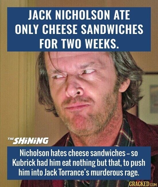 JACK NICHOLSON ATE ONLY CHEESE SANDWICHES FOR TWO WEEKS. THE SHiNiNG Nicholson hates cheese sandwiches-so Kubrick had him eat nothing but that, to push him into Jack Torrance's murderous rage. CRACKED.COM