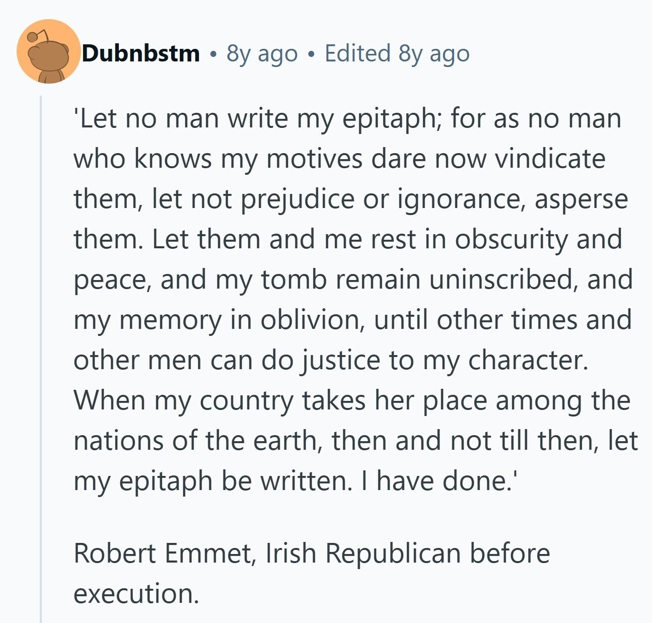 Dubnbstm 8y ago Edited 8y ago 'Let no man write my epitaph; for as no man who knows my motives dare now vindicate them, let not prejudice or ignorance, asperse them. Let them and me rest in obscurity and peace, and my tomb remain uninscribed, and my memory in oblivion, until other times and other men can do justice to my character. When my country takes her place among the nations of the earth, then and not till then, let my epitaph be written. I have done.' Robert Emmet, Irish Republican before execution. 
