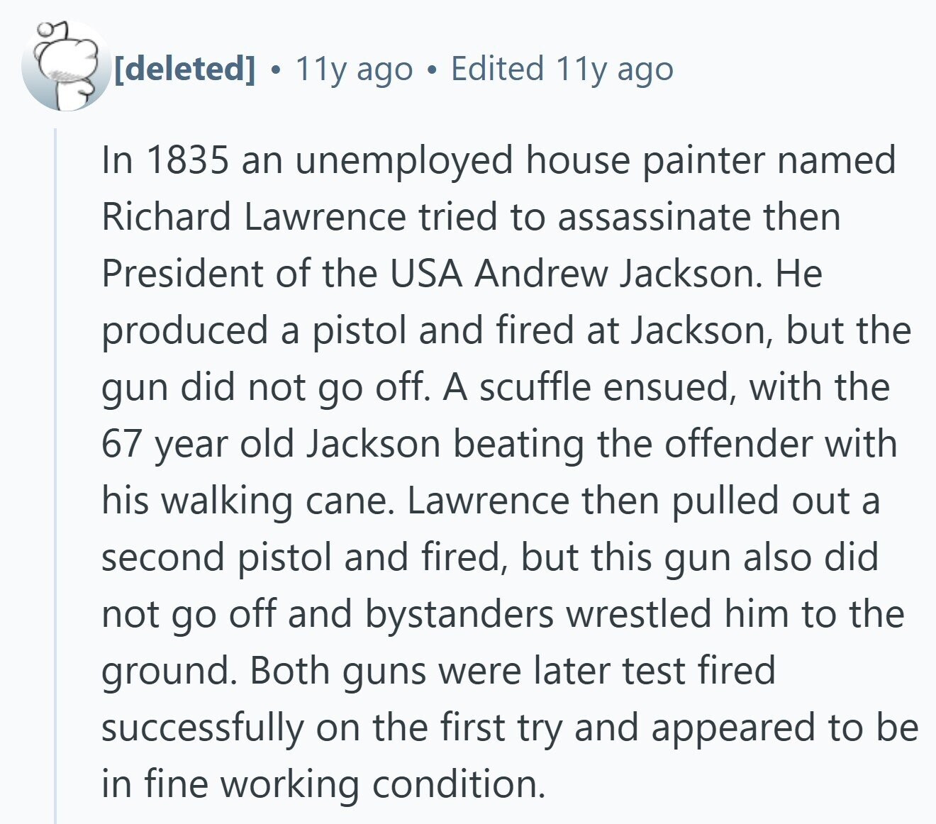  . 11y ago Edited 11y ago In 1835 an unemployed house painter named Richard Lawrence tried to assassinate then President of the USA Andrew Jackson. Не produced a pistol and fired at Jackson, but the gun did not go off. A scuffle ensued, with the 67 year old Jackson beating the offender with his walking cane. Lawrence then pulled out a second pistol and fired, but this gun also did not go off and bystanders wrestled him to the ground. Both guns were later test fired successfully on the first try and appeared to be in fine working condition. 