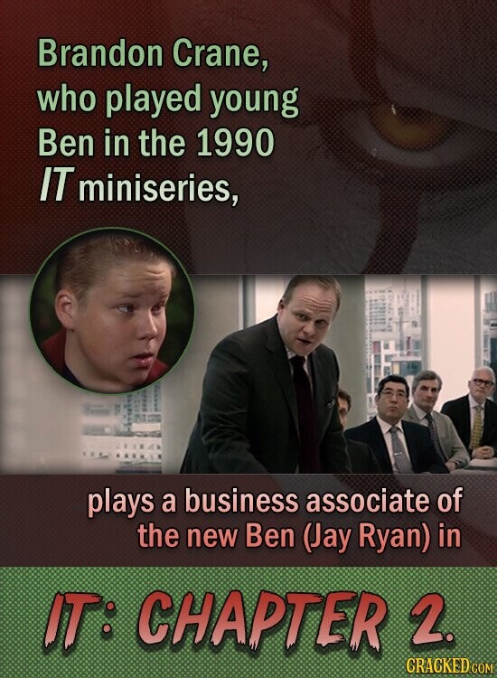 Brandon Crane, who played young Ben in the 1990 IT miniseries, plays a business associate of the new Ben (Jay Ryan) in IT: CHAPTER 2. CRACKED.COM