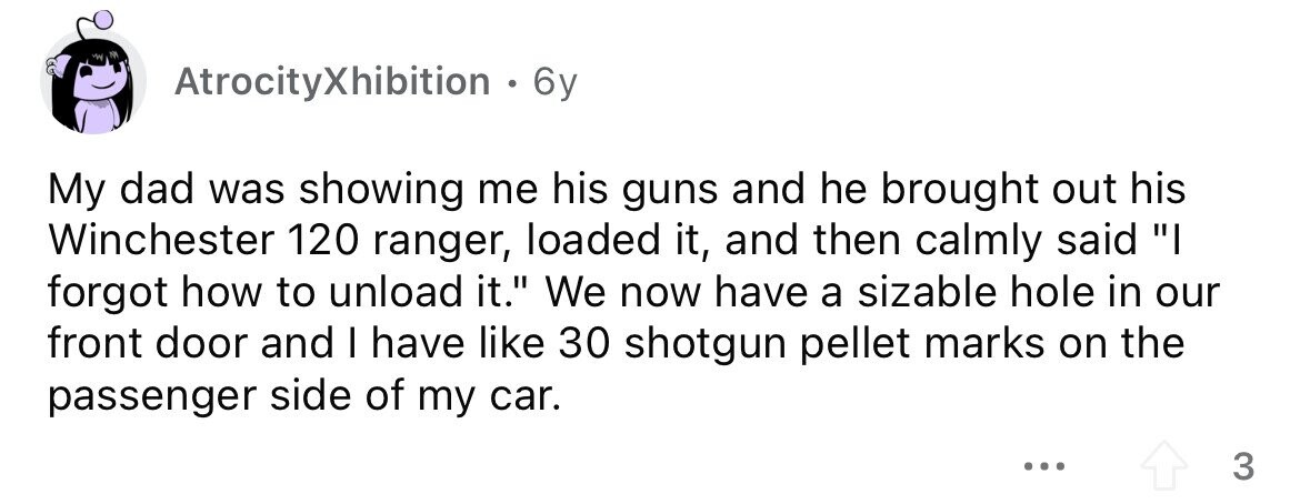 AtrocityXhibition . 6 6y My dad was showing me his guns and he brought out his Winchester 120 ranger, loaded it, and then calmly said I forgot how to unload it. We now have a sizable hole in our front door and I have like 30 shotgun pellet marks on the passenger side of my car. ... 3