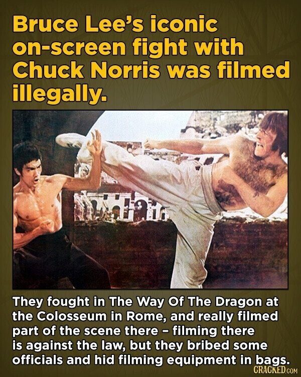 Bruce Lee's iconic on-screen fight with Chuck Norris was filmed illegally. They fought in The Way Of The Dragon at the Colosseum in Rome, and really filmed part of the scene there - filming there is against the law, but they bribed some officials and hid filming equipment in bags. CRACKED.COM