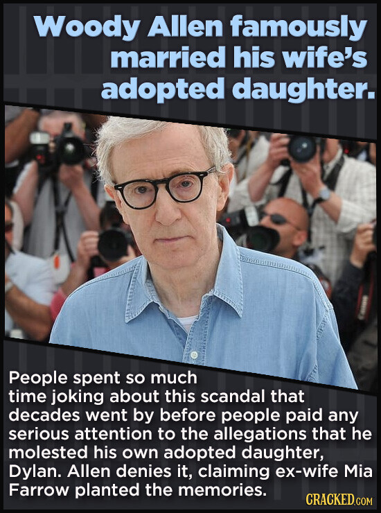 Woody Allen famously married his wife's adopted daughter. People spent so much time joking about this scandal that decades went by before people paid any serious attention to the allegations that he molested his own adopted daughter, Dylan. Allen denies it, claiming ex-wife Mia Farrow planted the memories. CRACKED.COM