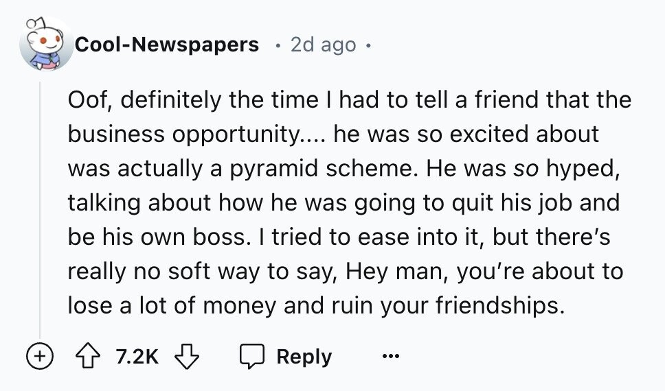 Cool-Newspapers 2d ago Oof, definitely the time I had to tell a friend that the business opportunity.... he was so excited about was actually a pyramid scheme. Не was so hyped, talking about how he was going to quit his job and be his own boss. I tried to ease into it, but there's really no soft way to say, Hey man, you're about to lose a lot of money and ruin your friendships. + 7.2K Reply ...