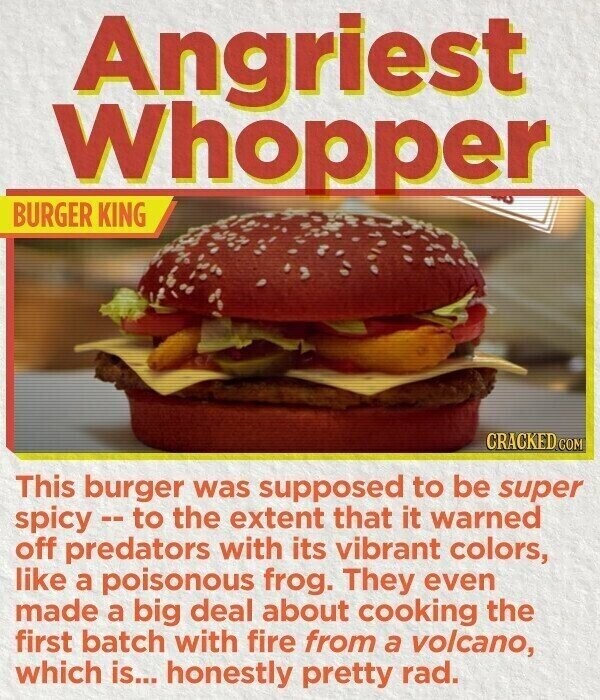 Angriest Whopper BURGER KING CRACKED.COM This burger was supposed to be super spicy--to the extent that it warned off predators with its vibrant colors, like a poisonous frog. They even made a big deal about cooking the first batch with fire from a volcano, which is... honestly pretty rad.