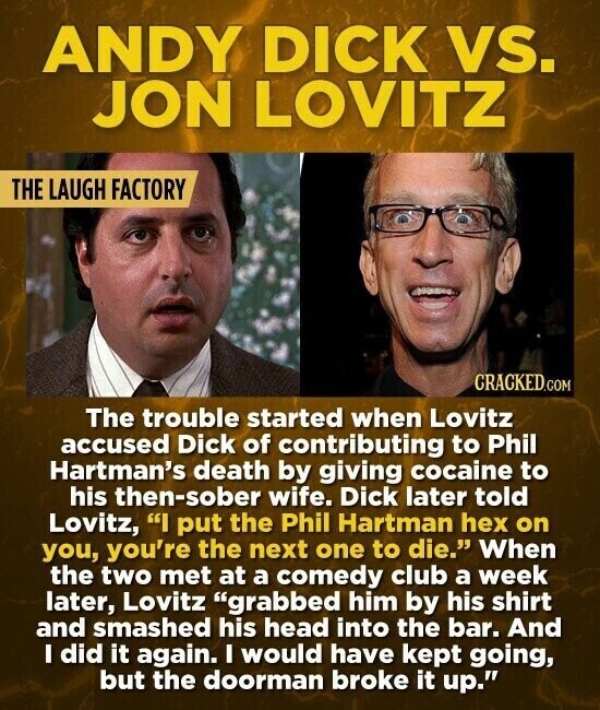 ANDY DICK vs. JON LOVITZ THE LAUGH FACTORY CRACKED.COM The trouble started when Lovitz accused Dick of contributing to Phil Hartman's death by giving cocaine to his then-sober wife. Dick later told Lovitz, I put the Phil Hartman hex on you, you're the next one to die. When the two met at a comedy club a week later, Lovitz grabbed him by his shirt and smashed his head into the bar. And I did it again. I would have kept going, but the doorman broke it up.