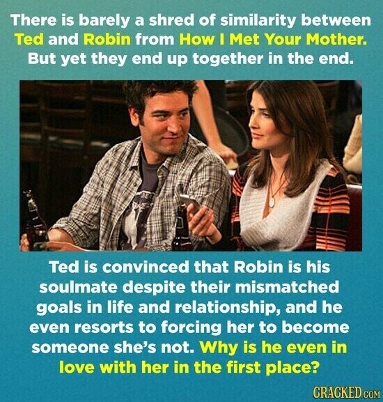 There is barely a shred of similarity between Ted and Robin from How I Met Your Mother. But yet they end up together in the end. Ted is convinced that Robin is his soulmate despite their mismatched goals in life and relationship, and he even resorts to forcing her to become someone she's not. Why is he even in love with her in the first place? CRACKED COM
