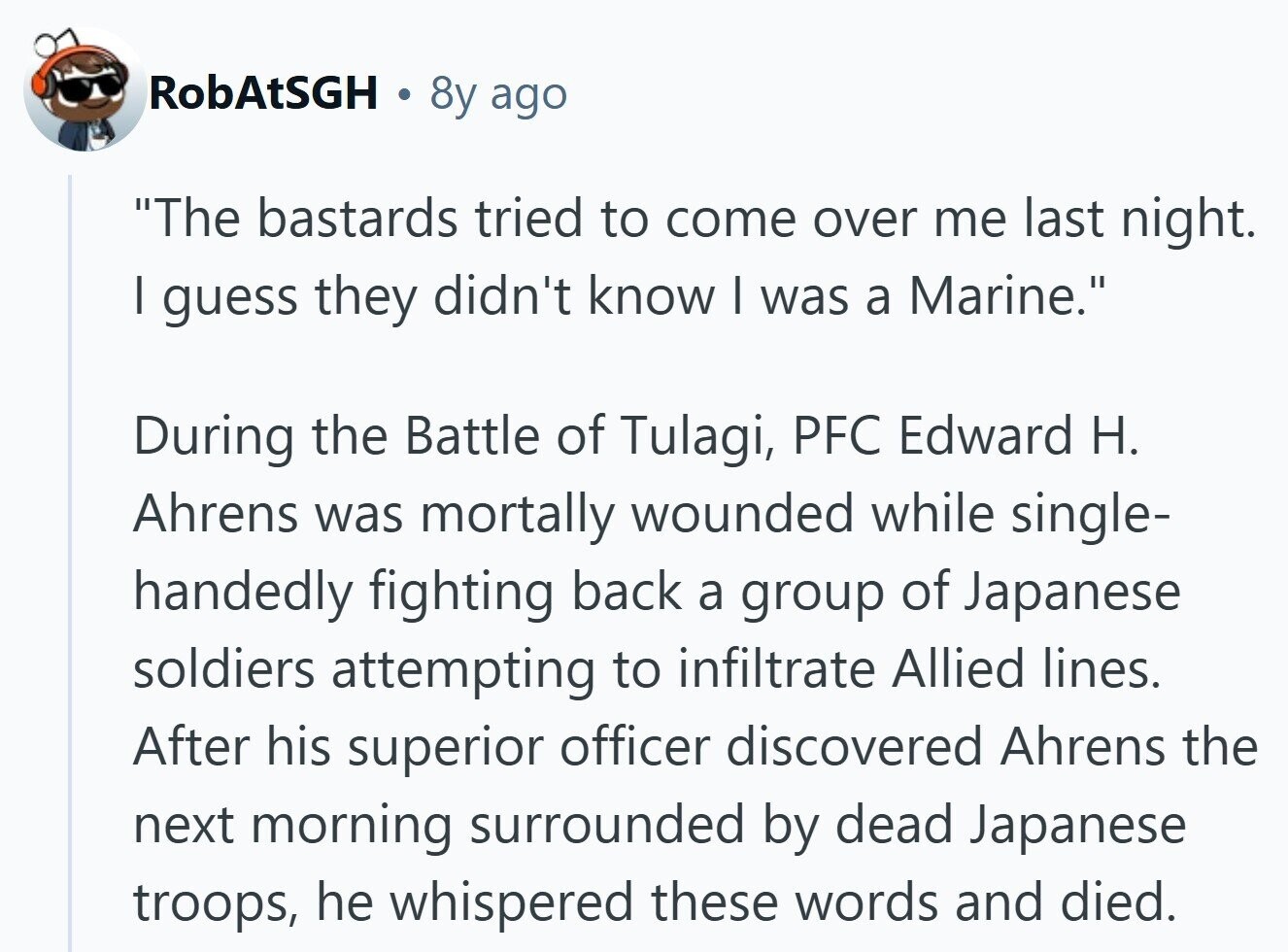 RobAtSGH 8y ago The bastards tried to come over me last night. I guess they didn't know I was a Marine. During the Battle of Tulagi, PFC Edward H. Ahrens was mortally wounded while single- handedly fighting back a group of Japanese soldiers attempting to infiltrate Allied lines. After his superior officer discovered Ahrens the next morning surrounded by dead Japanese troops, he whispered these words and died. 