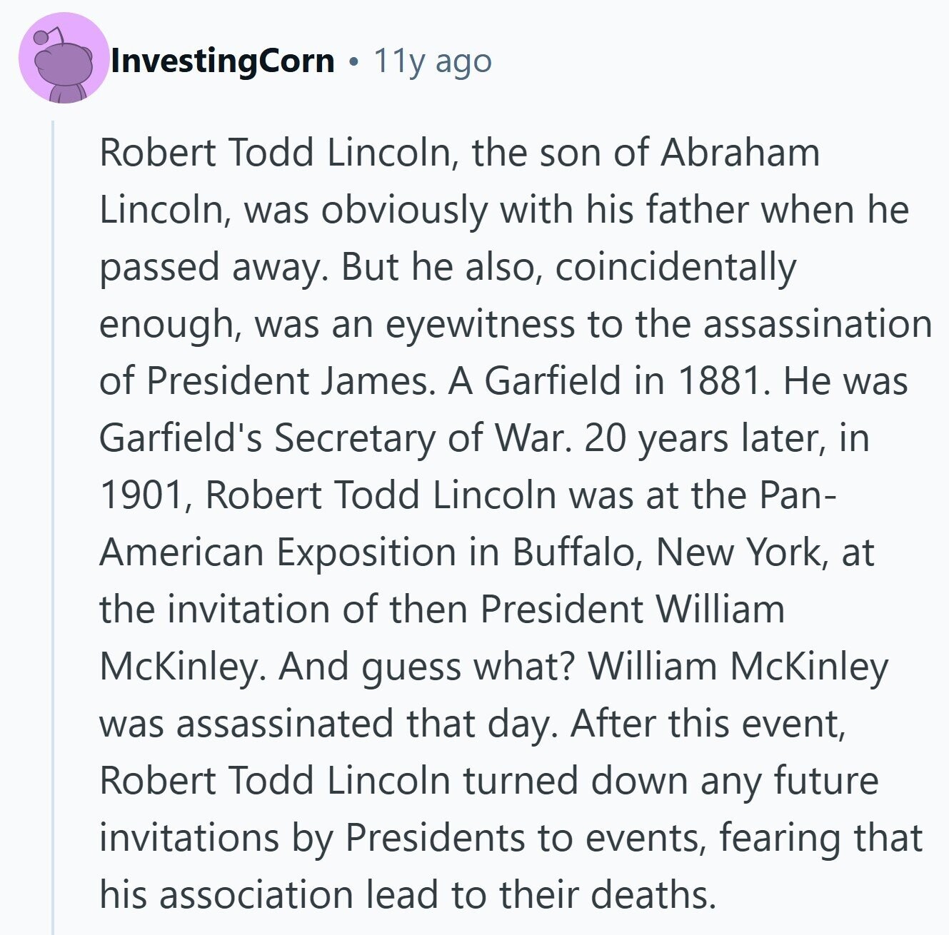 InvestingCorn 11y ago Robert Todd Lincoln, the son of Abraham Lincoln, was obviously with his father when he passed away. But he also, coincidentally enough, was an eyewitness to the assassination of President James. A Garfield in 1881. Не was Garfield's Secretary of War. 20 years later, in 1901, Robert Todd Lincoln was at the Pan- American Exposition in Buffalo, New York, at the invitation of then President William McKinley. And guess what? William McKinley was assassinated that day. After this event, Robert Todd Lincoln turned down any future invitations by Presidents to events, fearing that his association lead to 