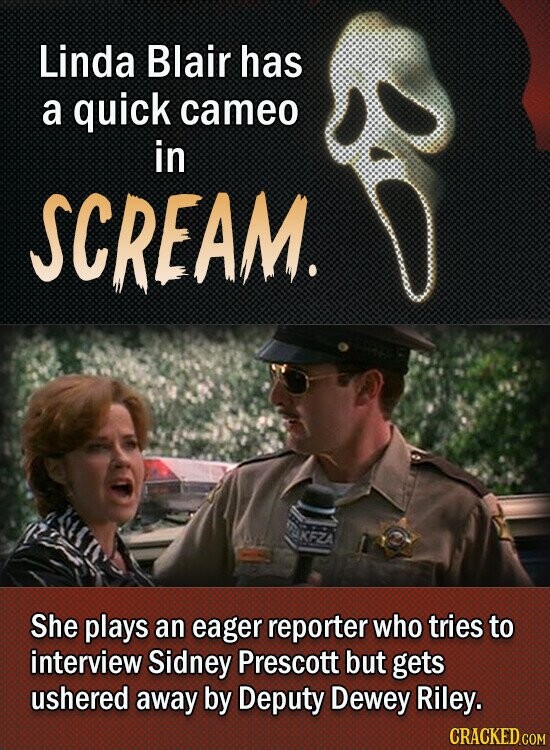 Linda Blair has a quick cameo in SCREAM. YUKFZA She plays an eager reporter who tries to interview Sidney Prescott but gets ushered away by Deputy Dewey Riley. CRACKED.COM