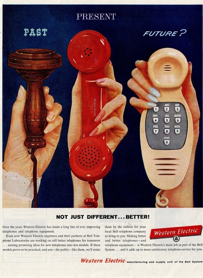 PRESENT PAST FUTURE ? Wistern Electife i ABC DEF E-S O 2 3 GHI JKL MNO 4 5 6 PRS TUV WXY 7 9 8 OPER 0 NOT JUST DIFFERENT... BETTER! Over the years Western Electric has made a long line of ever improving them by the million for your telephones and telephone equipment. local Bell telephone company Western Electric Even now Western Electric engineers and their partners at Bell Tele- to bring to you. Making better phone Laboratories are working on still better telephones for tomorrow and better telephones-and turning promising ideas for new telephones into test models. If these
