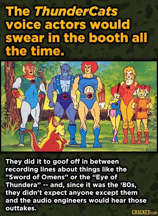 The ThunderCats voice actors would swear in the booth all the time. They did it to goof off in between recording lines about things like the Sword of Omens or the Eye of Thundera --and, since it was the '80s, they didn't expect anyone except them and the audio engineers would hear those outtakes. CRACKED.COM