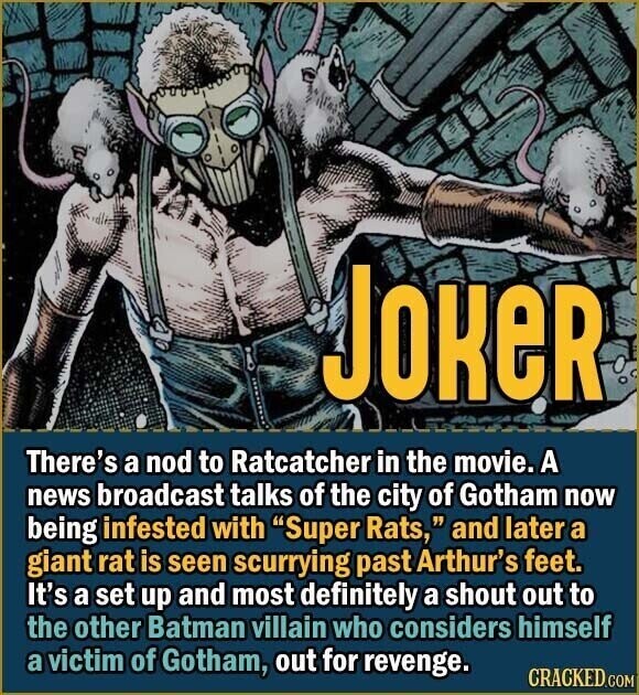 Joker There's a nod to Ratcatcher in the movie. A news broadcast talks of the city of Gotham now being infested with Super Rats, and later a giant rat is seen scurrying past Arthur's feet. It's a set up and most definitely a shout out to the other Batman villain who considers himself a victim of Gotham, out for revenge. CRACKED.COM