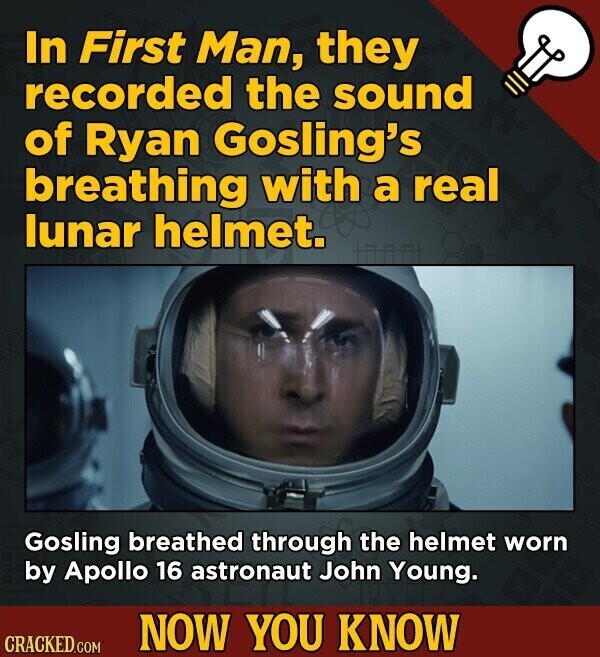 In First Man, they recorded the sound of Ryan Gosling's breathing with a real lunar helmet. Gosling breathed through the helmet worn by Apollo 16 astronaut John Young. NOW YOU KNOW CRACKED.COM