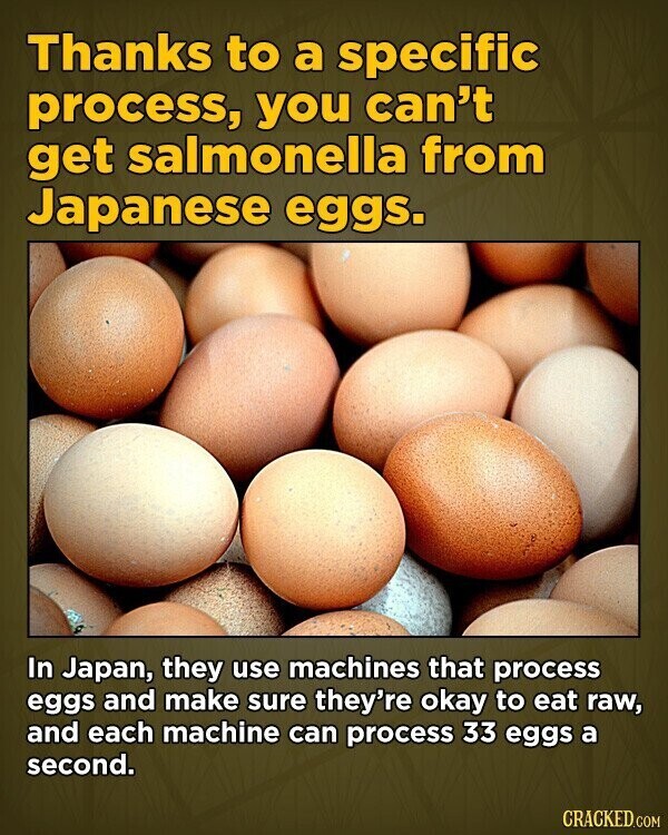 Thanks to a specific process, you can't get salmonella from Japanese eggs. In Japan, they use machines that process eggs and make sure they're okay to eat raw, and each machine can process 33 eggs a second. CRACKED.COM