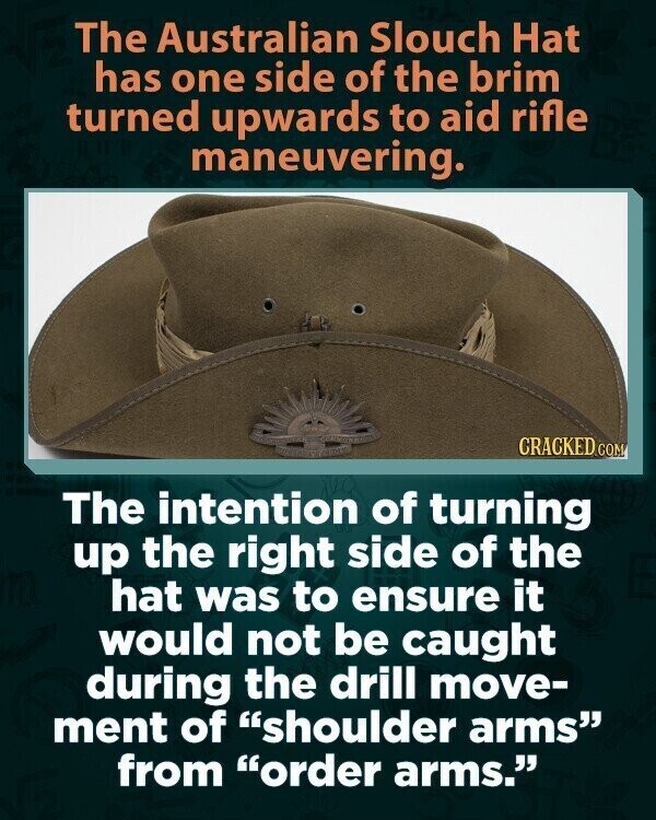 The Australian Slouch Hat has one side of the brim turned upwards to aid rifle maneuvering. CRACKED.COM The intention of turning up the right side of the hat was to ensure it would not be caught during the drill move- ment of shoulder arms from order arms.