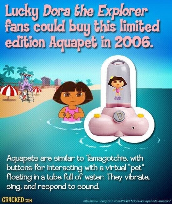 Lucky Dora the Explorer fans could buy this limited edition Aquapet in 2006. Aquapets are similar to Tamagotchis, with buttons for interacting with a virtual pet floating in a tube full of water. They vibrate, sing, and respond to sound. CRACKED.COM http://www. bergizmo.com/2006/11/dora-aquapet-hits-amazon/