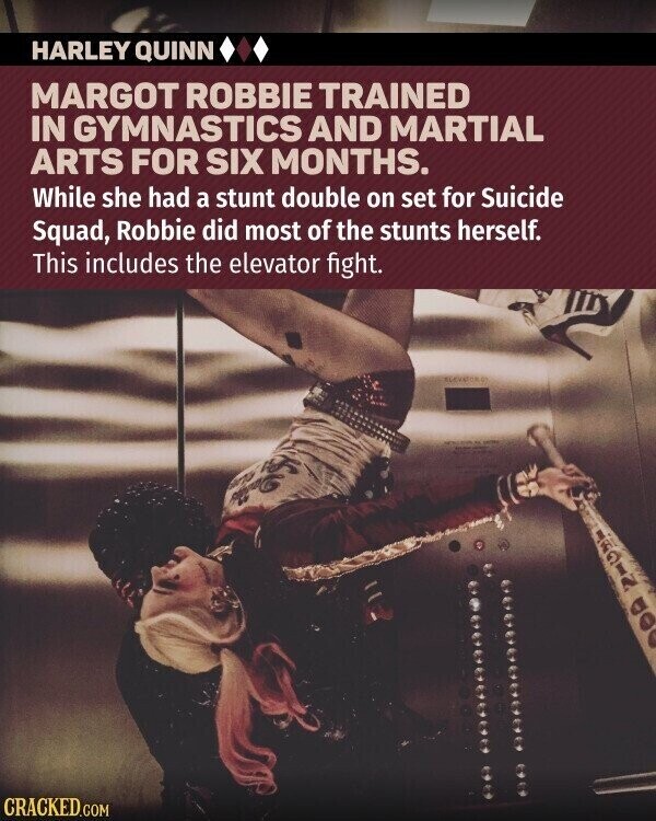 HARLEY QUINN MARGOT ROBBIE TRAINED IN GYMNASTICS AND MARTIAL ARTS FOR SIX MONTHS. While she had a stunt double on set for Suicide Squad, Robbie did most of the stunts herself. This includes the elevator fight. JAPIN ada CRACKED.COM