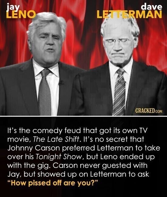 jay dave LENO LETTERMAN CRACKED.COM It's the comedy feud that got its own TV movie, The Late Shift. It's no secret that Johnny Carson preferred Letterman to take over his Tonight Show, but Leno ended up with the gig. Carson never guested with Jay, but showed up on Letterman to ask How pissed off are you?