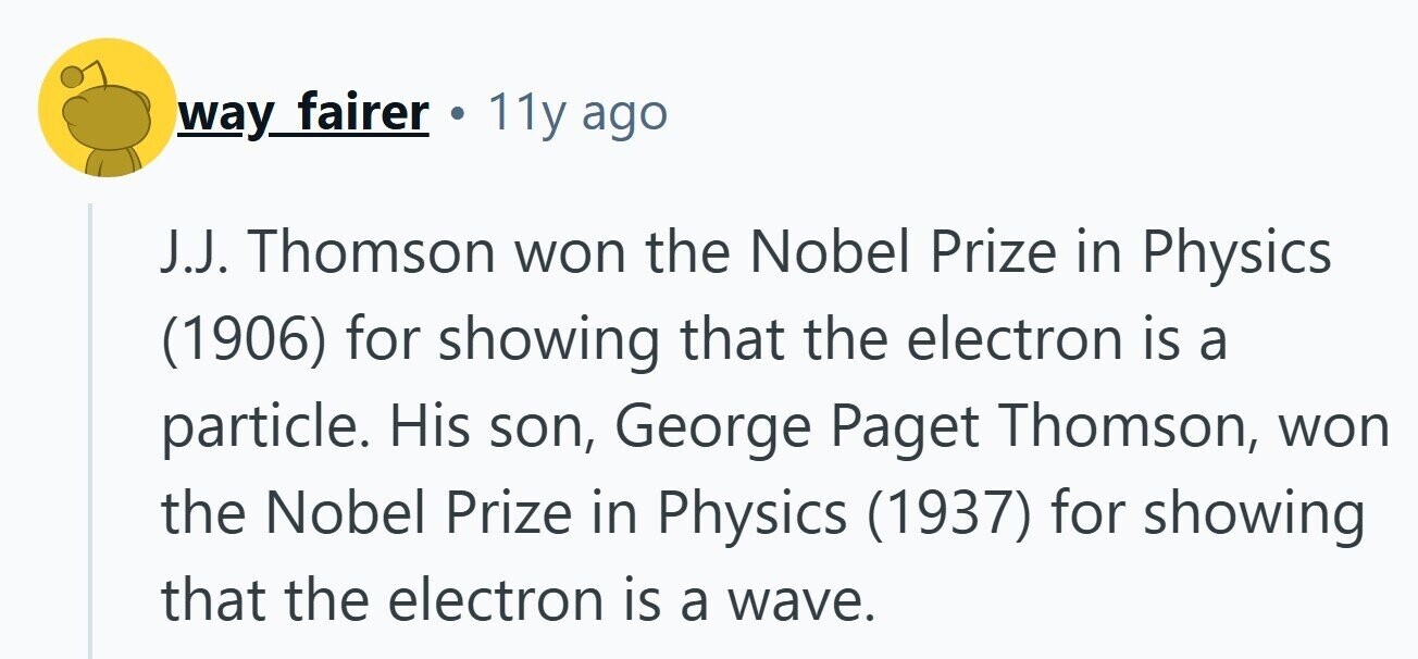 way fairer 11y ago J.J. Thomson won the Nobel Prize in Physics (1906) for showing that the electron is a particle. His son, George Paget Thomson, won the Nobel Prize in Physics (1937) for showing that the electron is a wave. 