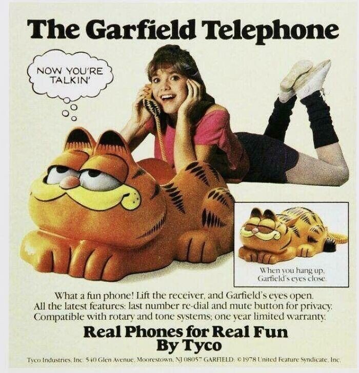 The Garfield Telephone NOW YOU'RE TALKIN' W hen you hang up. Garfield's eyes close What a fun phone! Lift the receiver, and Garfield's eyes open. All the latest features: last number re-dial and mute button for privacy. Compatible with rotary and tone systems; one year limited warranty. Real Phones for Real Fun By Тусо Tyco Industries Inc 540 Glen Avenue Moorestown, NI 08057 GARFIELD 1978 United Feature Syndicate, Inc.