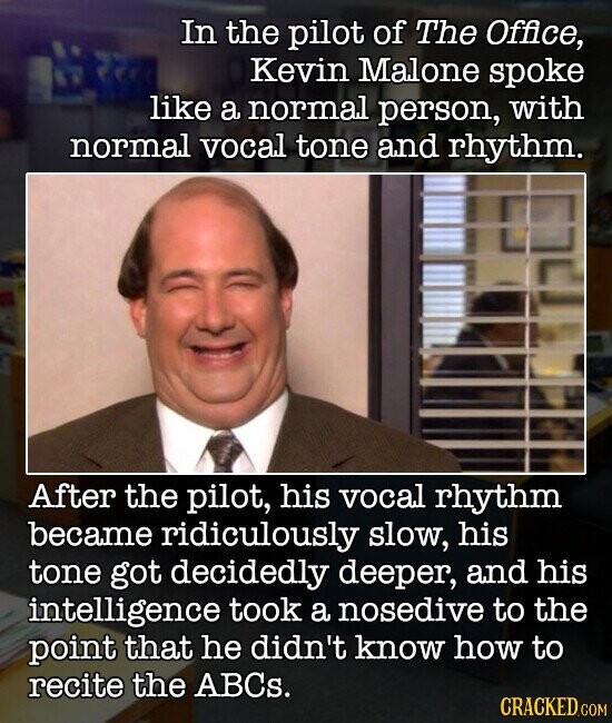 In the pilot of The Office, Kevin Malone spoke like a normal person, with normal vocal tone and rhythm. After the pilot, his vocal rhythm became ridiculously slow, his tone got decidedly deeper, and his intelligence took a nosedive to the point that he didn't know how to recite the ABCs. CRACKED.COM