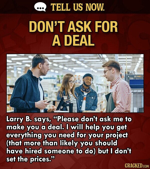 ... TELL US NOW. DON'T ASK FOR A DEAL Larry В. says, Please don't ask me to make you a deal. I will help you get everything you need for your project (that more than likely you should have hired someone to do) but I don't set the prices. CRACKED.COM