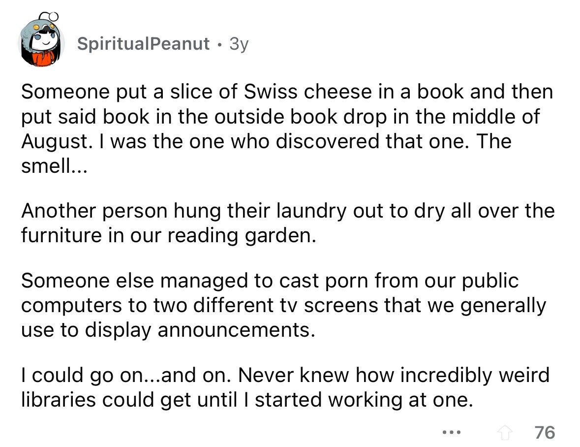 SpiritualPeanut Зу Someone put a slice of Swiss cheese in a book and then put said book in the outside book drop in the middle of August. I was the one who discovered that one. The smell... Another person hung their laundry out to dry all over the furniture in our reading garden. Someone else managed to cast porn from our public computers to two different tv screens that we generally use to display announcements. I could go on...and on. Never knew how incredibly weird libraries could get until I started working at one. ... 76