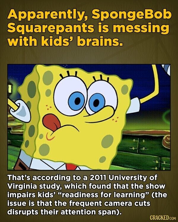 Apparently, SpongeBob Squarepants is messing with kids' brains. That's according to a 2011 University of Virginia study, which found that the show impairs kids' readiness for learning (the issue is that the frequent camera cuts disrupts their attention span). CRACKED.COM