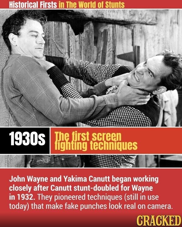 Historical Firsts in The World of Stunts The first screen 1930s fighting techniques John Wayne and Yakima Canutt began working closely after Canutt stunt-doubled for Wayne in 1932. They pioneered techniques (still in use today) that make fake punches look real on camera. CRACKED