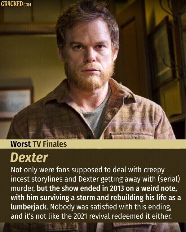 CRACKED.COM Worst TV Finales Dexter Not only were fans supposed to deal with creepy incest storylines and Dexter getting away with (serial) murder, but the show ended in 2013 on a weird note, with him surviving a storm and rebuilding his life as a lumberjack. Nobody was satisfied with this ending, and it's not like the 2021 revival redeemed it either.