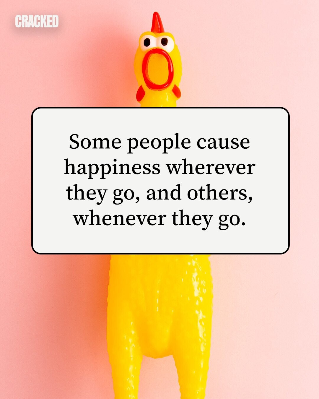 CRACKED Some people cause happiness wherever they go, and others, whenever they go. 