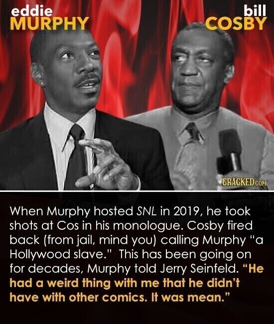 eddie bill COSBY MURPHY CRACKED COM When Murphy hosted SNL in 2019, he took shots at Cos in his monologue. Cosby fired back (from jail, mind you) calling Murphy a Hollywood slave. This has been going on for decades, Murphy told Jerry Seinfeld. Не had a weird thing with me that he didn't have with other comics. It was mean.