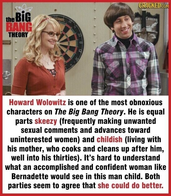CRACKED.COM the BiG CRAFT ter Coming la BANG U THEORY : ST Howard Wolowitz is one of the most obnoxious characters on The Big Bang Theory. Не is equal parts skeezy (frequently making unwanted sexual comments and advances toward uninterested women) and childish (living with his mother, who cooks and cleans up after him, well into his thirties). It's hard to understand what an accomplished and confident woman like Bernadette would see in this man child. Both parties seem to agree that she could do better.