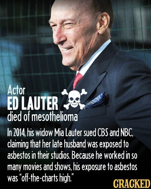 Actor ED LAUTER died of mesothelioma In 2014, his widow Mia Lauter sued CBS and NBC, claiming that her late husband was exposed to asbestos in their studios. Because he worked in so many movies and shows, his exposure to asbestos was off-the-charts high. CRACKED