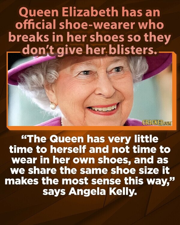 Queen Elizabeth has an official shoe-wearer who breaks in her shoes so they don't give her blisters. CRACKED.COM The Queen has very little time to herself and not time to wear in her own shoes, and as we share the same shoe size it makes the most sense this way, says Angela Kelly.