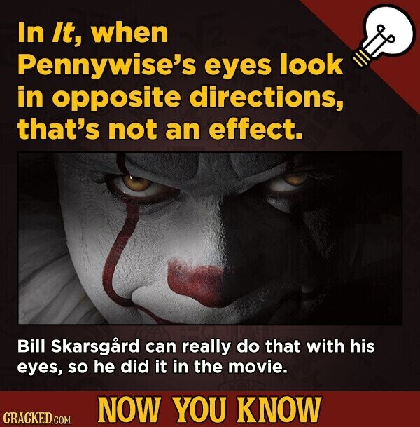 In It, when Pennywise's eyes look in opposite directions, that's not an effect. Bill Skarsgård can really do that with his eyes, so he did it in the movie. NOW YOU KNOW CRACKED.COM