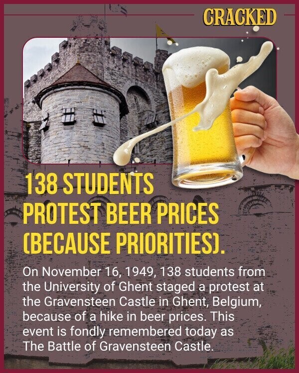CRACKED 138 STUDENTS PROTEST BEER PRICES (BECAUSE PRIORITIES). On November 16, 1949, 138 students from the University of Ghent staged a protest at the Gravensteen Castle in Ghent, Belgium, because of a hike in beer prices. This event is fondly remembered today as The Battle of Gravensteen Castle.