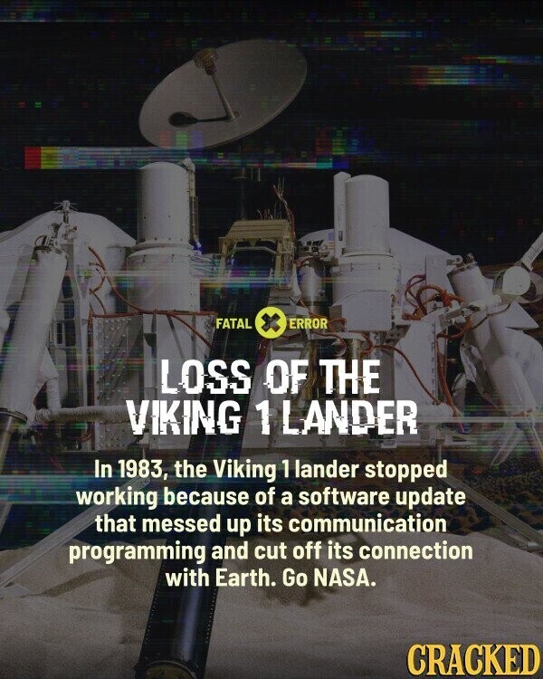 FATAL ERROR LOSS OF THE VIKING 1 LANDER In 1983, the Viking 1 lander stopped working because of a software update that messed up its communication programming and cut off its connection with Earth. Go NASA. CRACKED