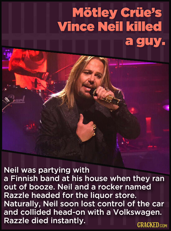 Mötley Crüe's Vince Neil killed a guy. address Starl Neil was partying with a Finnish band at his house when they ran out of booze. Neil and a rocker named Razzle headed for the liquor store. Naturally, Neil soon lost control of the car and collided head-on with a Volkswagen. Razzle died instantly. CRACKED.COM