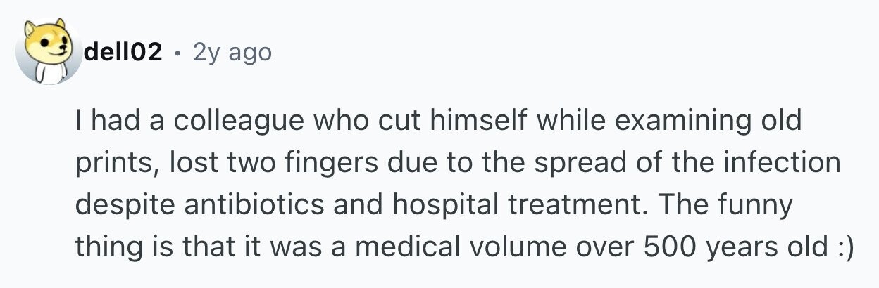 dell02 . 2y ago I had a colleague who cut himself while examining old prints, lost two fingers due to the spread of the infection despite antibiotics and hospital treatment. The funny thing is that it was a medical volume over 500 years old